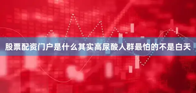 股票配资门户是什么其实高尿酸人群最怕的不是白天