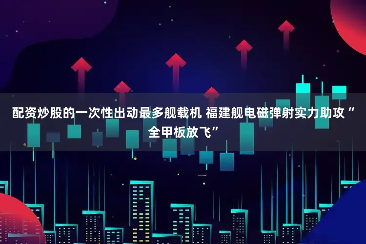 配资炒股的一次性出动最多舰载机 福建舰电磁弹射实力助攻“全甲板放飞”
